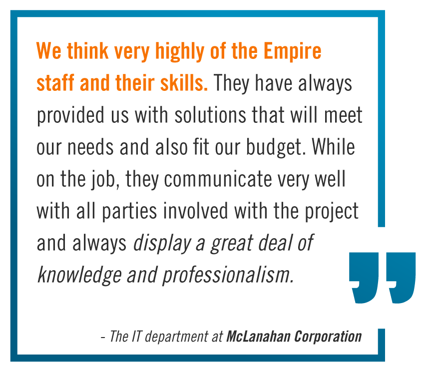 "We think very highly of the Empire staff and their skills. They have always provided us with solutions that wll meet our needs and also fit our budget. While on the job, they communicate very well with all parties involved with the project and always display a great deal of knowledge and professionalism." -The IT Department at McLanahan Corporation