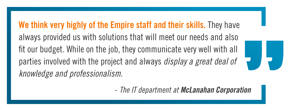 "We think very highly of the Empire staff and their skills. They have always provided us with solutions that wll meet our needs and also fit our budget. While on the job, they communicate very well with all parties involved with the project and always display a great deal of knowledge and professionalism." -The IT Department at McLanahan Corporation