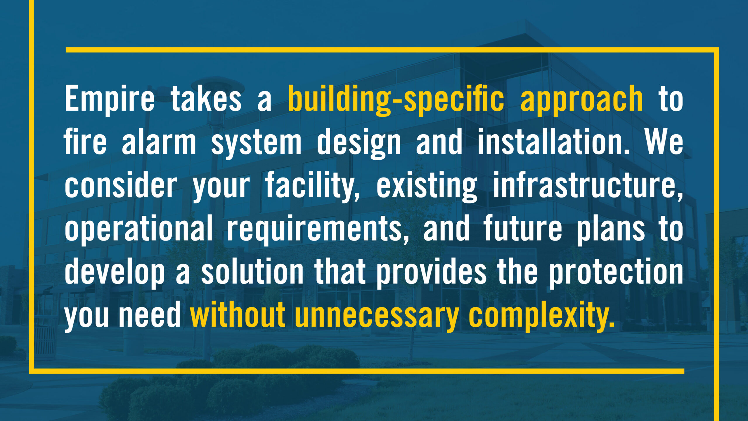 Empire takes a building-specific approach to fire alarm system design and installation. We consider your facility, existing infrastructure, operational requirements, and future plans to develop a solution that provides the protection you need without unnecessary complexity.